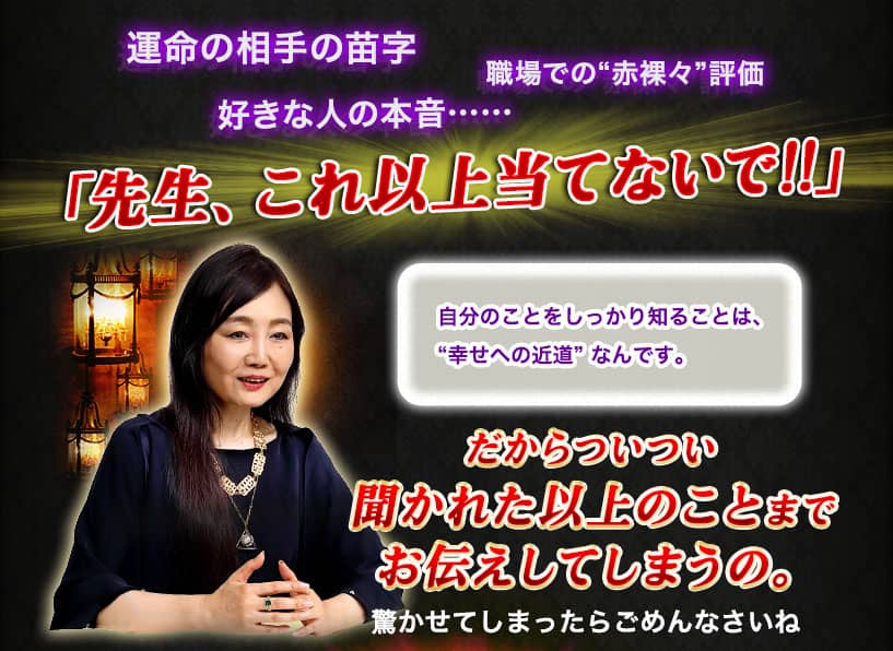 運命の相手の苗字 職場での“赤裸々”評価 好きな人の本音…… 「先生、これ以上当てないで!!」 自分のことをしっかり知ることは、“幸せへの近道”なんです。 だからついつい聞かれた以上のことまでお伝えしてしまうの。 驚かせてしまったらごめんなさいね