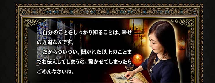 自分のことをしっかり知ることは、幸せの近道なんです。 だからついつい、聞かれた以上のことまでお伝えしてしまうの。驚かせてしまったらごめんなさいね。